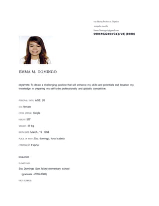 1120 Maria christina st.Dapitan
sampaloc manila
Emma.Domingo64@gmail.com
09061622864/02-(708) (8988)
EMMA M. DOMINGO
OBJECTIVES: To obtain a challenging position that will enhance my skills and potentials and broaden my
knowledge in preparing my self to be professionally and globally competitive.
PERSONAL DATA: AGE: 20
SEX: female
CIVEIL STATUS: Single
HEIGHT: 5'0"
WEIGHT: 47 kg
BIRTH DATE: March ,19 ,1994
PLACE OF BIRTH: Sto. domingo, luna Isabela
CITEZENSHIP: Fiipino
EDUCATION
ELEMENTARY:
Sto. Domingo San. Isidro elementary school
(graduate -2005-2006)
HIGH SCHOOL:
 