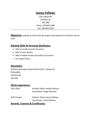 James Fallows
320 Laidlaw Rd
Smithers, Bc
VOJ 2N6
Home: 250-847-5588
Cell: 250-643-0758
Objective: seeking an entry level job to gain work experience and learn service
skills
Related Skills & Personal Attributes:
• Able to handle stressful situations
• Able to learn quickly
• Able to follow written and verbal instructions
• Can speak French
Education:
Smithers Secondary School District #54 In grade 10
PO Box849
Smithers BC
VOJ 2N0
Work experience:
2012-2014 Smithers Minor Hockey Referee
Coordinator- Helga Steenhof
2012-Present Smithers Minor Soccer Referee
Coordinator- Janna Delaney
Awards, Courses & Certificates:
 