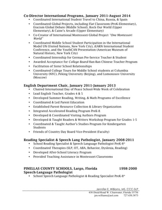 Jennifer E. Williams, MS, CCC-SLP
430 Druid Road W. Clearwater, Florida 33756
jen.williams@aol.com 727.430.3873
!
Co-Director International Programs, January 2011-August 2014
• Coordinated International Student Travel to China, Russia, & Spain
• Coordinated Global Projects, including Flat Classroom (PreK-Elementary),
Eracism Global Debate (Middle School), Rock Our World (Upper
Elementary), & Caine’s Arcade (Upper Elementary)
• Co-Creator of International Montessori Global Project “One Montessori
World”
• Coordinated Middle School Student Participation in the International
Model UN (United Nations, New York City), iEARN International Student
Conference, and the YouthCAN Presentation (American Museum of
Natural History, New York City)
• Coordinated Internship for German Pre-Service Teacher & Student
• Awarded Acceptance for College Board Han-Ban Chinese Teacher Program
• Facilitation of Sister School Relationships
• Coordinated College Tours for Middle School students at Columbia
University (NYC), Peking University (Beijing), and Lomonosov University
(Moscow)
English Department Chair, January 2011-January 2013
• Chaired International Day of Peace School-Wide Week of Celebration
• Lead English Teacher, Grades 4 & 5
• Developed Summer Reading, Writing, & Math Programs of Excellence
• Coordinated & Led Parent Education
• Established Parent Resource Collection & Library Organization
• Integrated Accelerated Reading Program PreK-8
• Developed & Coordinated Visiting Authors Program
• Developed & Taught Readers & Writers Workshop Program for Grades 1-5
• Coordinated & Taught Author’s Studies Program for Kindergarten
Students
• Friends of Country Day Board Vice-President (Faculty)
Reading Specialist & Speech Lang Pathologist, January 2008-2011
• School Reading Specialist & Speech Language Pathologist PreK-8th
• Coordinated Therapies (SLP, OT, ABA, Behavior, Dyslexia, Reading)
• Developed After-School Literacy Program
• Provided Teaching Assistance in Montessori Classrooms
PINELLAS COUNTY SCHOOLS, Largo, Florida 1998-2000
Speech-Language Pathologist
• School Speech Language Pathologist & Reading Specialist PreK-8th
 