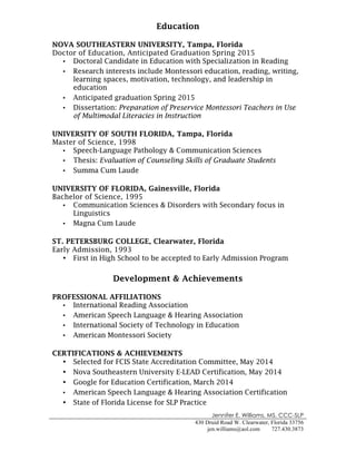 Jennifer E. Williams, MS, CCC-SLP
430 Druid Road W. Clearwater, Florida 33756
jen.williams@aol.com 727.430.3873
!
Education
NOVA SOUTHEASTERN UNIVERSITY, Tampa, Florida
Doctor of Education, Anticipated Graduation Spring 2015
• Doctoral Candidate in Education with Specialization in Reading
• Research interests include Montessori education, reading, writing,
learning spaces, motivation, technology, and leadership in
education
• Anticipated graduation Spring 2015
• Dissertation: Preparation of Preservice Montessori Teachers in Use
of Multimodal Literacies in Instruction
UNIVERSITY OF SOUTH FLORIDA, Tampa, Florida
Master of Science, 1998
• Speech-Language Pathology & Communication Sciences
• Thesis: Evaluation of Counseling Skills of Graduate Students
• Summa Cum Laude
UNIVERSITY OF FLORIDA, Gainesville, Florida
Bachelor of Science, 1995
• Communication Sciences & Disorders with Secondary focus in
Linguistics
• Magna Cum Laude
ST. PETERSBURG COLLEGE, Clearwater, Florida
Early Admission, 1993
• First in High School to be accepted to Early Admission Program
Development & Achievements
PROFESSIONAL AFFILIATIONS
• International Reading Association
• American Speech Language & Hearing Association
• International Society of Technology in Education
• American Montessori Society
CERTIFICATIONS & ACHIEVEMENTS
• Selected for FCIS State Accreditation Committee, May 2014
• Nova Southeastern University E-LEAD Certification, May 2014
• Google for Education Certification, March 2014
• American Speech Language & Hearing Association Certification
• State of Florida License for SLP Practice
 