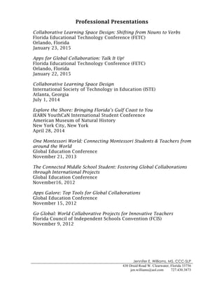 Jennifer E. Williams, MS, CCC-SLP
430 Druid Road W. Clearwater, Florida 33756
jen.williams@aol.com 727.430.3873
!
Professional Presentations
Collaborative Learning Space Design: Shifting from Nouns to Verbs
Florida Educational Technology Conference (FETC)
Orlando, Florida
January 23, 2015
Apps for Global Collaboration: Talk It Up!
Florida Educational Technology Conference (FETC)
Orlando, Florida
January 22, 2015
Collaborative Learning Space Design
International Society of Technology in Education (ISTE)
Atlanta, Georgia
July 1, 2014
Explore the Shore: Bringing Florida’s Gulf Coast to You
iEARN YouthCaN International Student Conference
American Museum of Natural History
New York City, New York
April 28, 2014
One Montessori World: Connecting Montessori Students & Teachers from
around the World
Global Education Conference
November 21, 2013
The Connected Middle School Student: Fostering Global Collaborations
through International Projects
Global Education Conference
November16, 2012
Apps Galore: Top Tools for Global Collaborations
Global Education Conference
November 15, 2012
Go Global: World Collaborative Projects for Innovative Teachers
Florida Council of Independent Schools Convention (FCIS)
November 9, 2012
 