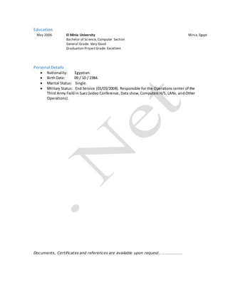 Education
May 2006 El Minia University Minia,Egypt
Bachelor of Science, Computer Section
General Grade: Very Good
Graduation ProjectGrade: Excellent.
Personal Details
 Nationality: Egyptian.
 BirthDate: 09 / 10 / 1984.
 Marital Status: Single.
 Military Status: End Service (01/03/2008). Responsible for the Operations center of the
Third Army Field in Suez (video Conference, Data show, Computers H/S, LANs, and Other
Operations).
Documents, Certificates and references are available upon request………………….
 