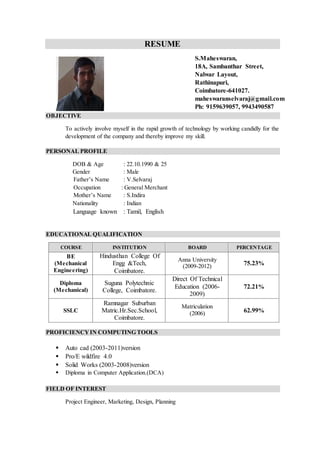 RESUME
OBJECTIVE
To actively involve myself in the rapid growth of technology by working candidly for the
development of the company and thereby improve my skill.
PERSONAL PROFILE
DOB & Age : 22.10.1990 & 25
Gender : Male
Father’s Name : V.Selvaraj
Occupation : General Merchant
Mother’s Name : S.Indira
Nationality : Indian
Language known : Tamil, English
EDUCATIONAL QUALIFICATION
PROFICIENCYIN COMPUTING TOOLS
 Auto cad (2003-2011)version
 Pro/E wildfire 4.0
 Solid Works (2003-2008)version
 Diploma in Computer Application.(DCA)
FIELD OF INTEREST
Project Engineer, Marketing, Design, Planning
COURSE INSTITUTION BOARD PERCENTAGE
BE
(Mechanical
Engineering)
Hindusthan College Of
Engg &Tech,
Coimbatore.
Anna University
(2009-2012) 75.23%
Diploma
(Mechanical)
Suguna Polytechnic
College, Coimbatore.
Direct Of Technical
Education (2006-
2009)
72.21%
SSLC
Ramnagar Suburban
Matric.Hr.Sec.School,
Coimbatore.
Matriculation
(2006) 62.99%
S.Maheswaran,
18A, Sambanthar Street,
Nalwar Layout,
Rathinapuri,
Coimbatore-641027.
maheswaranselvaraj@gmail.com
Ph: 9159639057, 9943490587
 