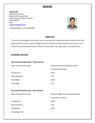 RESUME
OBJECTIVE
To pursue a challenging career and be a part of a progressive organization that willprovide me with
opportunities to enhance my knowledgeand skills in field of Nursing. I shall impart my service in a
scientific and professional manner to the best of my caliber if an opportunity is provided to me.
ACADEMIC DETAILS
Educational Qualiﬁcation – Matriculation
Name of Board/University : General EducationDepartment SSLC,
Government of Kerala.
Passing Year : 2007
Marks Obtained : 720
Total Marks : 1000
Percentage : 0.72
Educational Qualiﬁcation -Intermediate
Name of Board/University : Board of Higher SecondaryExamination,
Government of Kerala
Passing Year : 2009
Marks Obtained : 466
Total Marks : 600
Percentage: 0.78
FRANCO JOY
NedumthallyHouse,
NearChurch Avenue Road,
NorthParavur,ErnakulamDistrict
Kerala683513
India
franco.joy@gmail.com
+918592078075, +919544009889
 