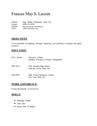 Frances May S. Lacson
Address Brgy. Bolilao Mandurriao, Iloilo City
Contact 0906 254 4298
Website http://facebook.com/wiincesz
Email wiincesz@yahoo.com
OBJECTIVES
To be responsible for planning, directing, organizing, and controlling a company and capital
resources.
EDUCATION
2015 - Present University of Iloilo
Bachelor of Science in Finance Management
2007-2011 Iloilo National High School
Luna Str. La Paz, Iloilo City
2002-2007 Iloilo Central Elementary School
Gen. Luna, Iloilo City
WORK EXPERIENCE:
Former Receptionist of Ocean City
SKILLS
 Managing People
 Sales Talk
 Knows How To Budget
 