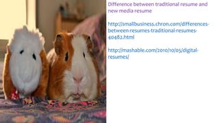 Difference between traditional resume and
new media resume
http://smallbusiness.chron.com/differences-
between-resumes-traditional-resumes-
40482.html
http://mashable.com/2010/10/05/digital-
resumes/
 