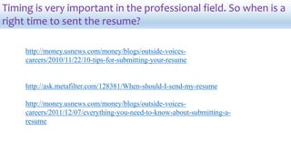 Timing is very important in the professional field. So when is a
right time to sent the resume?
http://money.usnews.com/money/blogs/outside-voices-
careers/2010/11/22/10-tips-for-submitting-your-resume
http://ask.metafilter.com/128381/When-should-I-send-my-resume
http://money.usnews.com/money/blogs/outside-voices-
careers/2011/12/07/everything-you-need-to-know-about-submitting-a-
resume
 