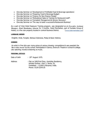  One-day Seminar on ‘Development of Profitable Food & Beverage operations’.
 One-day Seminar on ‘Preparing Food & Beverage Budget’.
 One-day Seminar on ‘Finance for Non-finance People’.
 One-day Seminar on ‘Motivational Sales & Training for Restaurant staff’.
 One-day Seminar on ‘Complaint Management & Service Recovery’.
 One-day Seminar on ‘The way to build a successful Restaurant Business’
As a part of Inter-Hotel Exposure Training program, was designated as an Executive Assistant
Manager, Hotel Manhattan, Jakarta for 3 months. Hotel Manhattan, part of Sunlake Group of
Hotels, is a five star property located in central Business District. (www.hotel-manhattan.com)
LANGUAGE KNOWN
English, Hindi, Punjabi, Bahasa Indonesia, Malay & Basic Hebrew.
HOBBIES
An artist in Fine Arts won many prizes at various drawing competitions & was awarded the
‘Best Artist Award’ by the school. Participated in Dance, Drama & Theatre in school & college.
Like watching movies & listening to music.
PERSONAL DETAILS
Date of birth : 29th
August 1975.
Address : Flat no 540/IInd Floor, Kanishka Residency,
Ashoka Enclave –Part 3, Sector 35,
Faridabad – 121003 (Haryana) India.
Phone: 0129-2254135
 