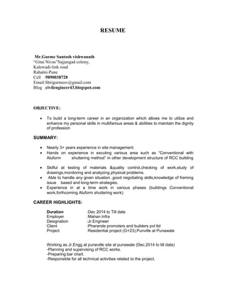 RESUME
For the post of Jr.Engineer
Mr.Gurme Santosh vishwanath
Cell :9890038728
Email:Shrigurmesv@gmail.com
Blog :civilengineer43.blogspot.com
OBJECTIVE:
• To build a long-term career in an organization which allows me to utilize and
enhance my personal skills in multifarious areas & abilities to maintain the
dignity of profession.
SUMMARY:
• Nearly 5+ years experience in site management.
• Hands on experience in executing various area such as “Conventional with
Aluform shuttering method” in other development structure of RCC building.
• Calculate quantities of various materials from drawing and actual site
conditions.
• Develop bar bending schedules.
• Skilful at testing of materials & quality control, checking of work, study of
drawings, monitoring and analyzing physical problems.
• Able to handle any given situation ,good negotiating skills, knowledge of
framing issue based and long-term strategies.
• Experience in at a time work in various phases (buildings Conventional work,
forthcoming Aluform shuttering work)
DETAILS OF EXPERIENCE:
Duration : 15 Dec 2015 To 30 Sep 2016
Employer :Quick Builder,Mumbai
Designation :Site Engineer
Client : CCE(R&D) West,Pashan,Pune
Project :GPPF At HEMRL,Pashan,Pune
- Planning and supervising of RCC works
- Billing, B.B.S
Duration :July 2015 to Nov 2015
Employer :Shweta construction
Designation :Jr. Engineer
Client :ABIL
Project :Imperial (Residential project ),at Baner
-Planning and supervising of RCC works.
-Responsible for all technical activities related to the project.
Duration :Dec 2014 to May 2015
Employer :Mahan Infra
 