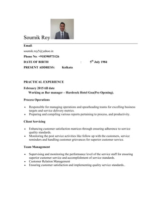Soumik Roy
Email:
soumik.roy5@yahoo.in
Phone No: +918390573126
DATE OF BIRTH : 5th
July 1984
PRESENT ADDRESS: Kolkata
PRACTICAL EXPERIENCE
February 2015 till date
Working as Bar manager – Hardrock Hotel Goa(Pre Opening).
Process Operations
 Responsible for managing operations and spearheading teams for excelling business
targets and service delivery metrics.
 Preparing and compiling various reports pertaining to process, and productivity.
Client Servicing
 Enhancing customer satisfaction matrices through ensuring adherence to service
quality standards.
 Monitoring the post service activities like follow up with the customers, service
reminders and handling customer grievances for superior customer service.
Team Management
 Supervising and monitoring the performance level of the service staff for ensuring
superior customer service and accomplishment of service standards.
 Customer Relation Management
 Ensuring customer satisfaction and implementing quality service standards..
 