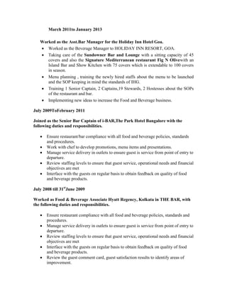 March 2011to January 2013
Worked as the Asst.Bar Manager for the Holiday Inn Hotel Goa.
 Worked as the Beverage Manager to HOLIDAY INN RESORT, GOA.
 Taking care of the Sundowner Bar and Lounge with a sitting capacity of 45
covers and also the Signature Mediterranean restaurant Fig N Olivewith an
Island Bar and Show Kitchen with 75 covers which is extendable to 100 covers
in season.
 Menu planning , training the newly hired staffs about the menu to be launched
and the SOP keeping in mind the standards of IHG.
 Training 1 Senior Captain, 2 Captains,19 Stewards, 2 Hostesses about the SOPs
of the restaurant and bar.
 Implementing new ideas to increase the Food and Beverage business.
July 2009ToFebruary 2011
Joined as the Senior Bar Captain of i-BAR,The Park Hotel Bangalore with the
following duties and responsibilities.
 Ensure restaurant/bar compliance with all food and beverage policies, standards
and procedures.
 Work with chef to develop promotions, menu items and presentations.
 Manage service delivery in outlets to ensure guest is service from point of entry to
departure.
 Review staffing levels to ensure that guest service, operational needs and financial
objectives are met
 Interface with the guests on regular basis to obtain feedback on quality of food
and beverage products.
July 2008 till 31st
June 2009
Worked as Food & Beverage Associate Hyatt Regency, Kolkata in THE BAR, with
the following duties and responsibilities.
 Ensure restaurant compliance with all food and beverage policies, standards and
procedures.
 Manage service delivery in outlets to ensure guest is service from point of entry to
departure.
 Review staffing levels to ensure that guest service, operational needs and financial
objectives are met
 Interface with the guests on regular basis to obtain feedback on quality of food
and beverage products.
 Review the guest comment card, guest satisfaction results to identify areas of
improvement.
 