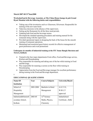 March 2007 till 31st
June2008
WorkedasFood & Beverage Associate, at The China House lounge & pub Grand
Hyatt Mumbai with the following duties and responsibilities:
 Taking care of the inventories such as:-Glassware, Silverware. Responsible for
training of the new team hired.
 Taken key decisions in the absence of the supervisors.
 Setting up the Restaurant for all the three meal periods.
 Updating both food and the beverage menus.
 Developed the standard operating procedures and training manual for the
restaurant along with the supervisors.
 Provided operational inputs in designing the back of the house for the smooth
running of restaurant operations.
 Maintained and monitored guest history records for effective management of
guest preferences and event promotions
Undergone six months of industrial training at the ITC Sonar Bangla Sheraton and
Towers, Kolkata
 Trained in the four major departments Front office, Food and Beverage service,
Kitchen and Housekeeping.
 Was responsible for manning and taking care of the bar while training in Food
and Beverage.
 Was responsible for manning a section on the floor while training in
Housekeeping.
 Appreciation from the Food and Beverage manager for excellent performance
during training in the Food and Beverage department.
s
EDUCATIONAL QUALIFICATIONS
Name Of
Institution
Year Course/Subjects University/Board
School of
Hospitality
Management
2005-2008 Bachelor in Hotel
Management
A.I.C.T.E,
W.B.U.T
approved
IndiraGandhiSeniorS
econdary School,
Kolkata
2003-05 12th
Science
Maths, Physics,
Chemistry
IndianSchool
Certificate , Delhi
 