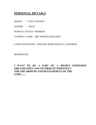 PERSONAL DETAILS
HEIGHT : 5 FEET 8 INCHES
GENDER : MALE
MARITAL STATUS :MARRIED
FATHER’S NAME : MR. NIHAR RANJAN ROY
LANGUAGE KNOWN : ENGLISH, HINDI, BENGALI, ASSAMESE.
REFERENCES :
I WANT TO BE A PART OF A HIGHLY ESTEEMED
ORGANISATION AND CONTRIBUTE POSITIVELY
FOR THE GROWTH AND DEVELOPMENT OF THE
SAME……
 