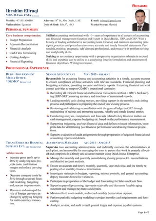 Resume
Page 1 of 3
Ibrahim Eliraqi
MBA, B.Com, CMA In process
Mobile: +971501800480 Address: 19th
St, Abu Dhabi, UAE E-mail: ieliraqi@gmail.com
Nationalities: Egyptian Date of Birth: Feb 5th
, 1983 Marital Status: Married
PERSONAL SUMMERY
Core business competencies:
 Budget Preparation
 Accounts Reconciliation
 Financial Analysis
 Cash Flow Forecasting
 Costing Analysis
 Financial Reporting
Skilled accounting professional with 10+ years of experience in all aspects of accounting
and financial management function and Expert in QuickBooks, ERP, and GRP. With a
history of leading collaborative accounting team. Develop and maintain accounting prin-
ciples, practices and procedures to ensure accurate and timely financial statements. Per-
sonable, positive, pragmatic, self-directed professional, and proactive in problem solving
and analytically skills.
Seeking an accountancy opportunity with a progressive organization wherein in accrued
skills and expertise can be utilize as a catalyzing force in formulation and attainment of
financial objectives. Willing to relocate.
PROFESSIONAL EXPERIENCE
DUBAI GOVERNMENT
MEDIA OFFICE.
“DGMO” DUBAI, UAE
SENIOR ACCOUNTANT MAY 2015 – PRESENT
Responsible for executing finance and accounting activities in a timely, accurate manner
to ensure compliance of these activities with relevant standards. Financial planning and
budgeting activities, providing accurate and timely reports. Executing financial and cost
control activities to support GDMO’s operational continuity.
Recording all relevant financial and business transactions within GDMO’s bookkeep-
ing [ERP-GRP] ensuring accuracy and timelines of maintained records.
Leading monthly cash closing process, providing support in the monthly end closing
process and participates in preparing the end of year closing process.
Reviewing and validating reconciliation with the general ledger in GRP through
maintaining of records and preparing accurate, reliable and timely journal entries.
Conducting analyses, comparisons and forecasts related to key financial matters aa
cash management, expense budgeting etc. based on the performance measurement.
Supporting budgeting, analyses financial data and defines relevant information, inter-
prets data for determining past financial performance and drawing financial projec-
tions.
Supports execution of audit assignments through preparation of required financial and
accounting reports and details.
TRANS EMIRATES HOSPITAL
SUPPLIES EST. ABU DHABI, UAE
Achievements
 Increase gross profit up to
26% by analyzing new pro-
jects costs, contribution
margin and reduce currying
costs.
 Decrease company costs by
35% through accurate finan-
cial modeling, budgeting
and process improvements.
 Minimize and managed the
risk of foreign currency ex-
change by applying hedging
for multi-currency transac-
tion.
ACCOUNTING MANAGER AUG 2011 – APR 2015
Supervise two accounting administrators, and indirectly oversees the administrators at
each plant, and responsible for managing the team to ensure that work is properly allocat-
ed and completed in a timely and accurate manner using QuickBooks Enterprise.
Manage the monthly and quarterly consolidating closing process, GL reconciliations
and detailed account analysis.
Ensure an accurate and timely monthly, quarterly, year-end close, and the timely re-
porting of all monthly financial information.
Investigate variances in budgets, reporting, internal controls, and general accounting;
deploy measures to resolve variances.
Participate in preparation of the budget and forecasting for Sales and Cash flow.
Supervise payroll processing, Accounts receivable and Accounts Payable aging
statement and manage payments and credits.
Maintain fixed asset module, and record monthly depreciation expense.
Perform periodic budgeting modeling to project monthly cash requirements and fore-
casting.
Analyze, review, and audit overall general ledger and expense payable systems.
 