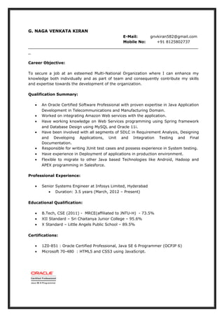 G. NAGA VENKATA KIRAN
E-Mail: gnvkiran582@gmail.com
Mobile No: +91 8125802737
_______________________________________________________________________
_
Career Objective:
To secure a job at an esteemed Multi-National Organization where I can enhance my
knowledge both individually and as part of team and consequently contribute my skills
and expertise towards the development of the organization.
Qualification Summary:
• An Oracle Certified Software Professional with proven expertise in Java Application
Development in Telecommunications and Manufacturing Domain.
• Worked on integrating Amazon Web services with the application.
• Have working knowledge on Web Services programming using Spring framework
and Database Design using MySQL and Oracle 11i.
• Have been involved with all segments of SDLC in Requirement Analysis, Designing
and Developing Applications, Unit and Integration Testing and Final
Documentation.
• Responsible for writing JUnit test cases and possess experience in System testing.
• Have experience in Deployment of applications in production environment.
• Flexible to migrate to other Java based Technologies like Android, Hadoop and
APEX programming in Salesforce.
Professional Experience:
• Senior Systems Engineer at Infosys Limited, Hyderabad
• Duration: 3.5 years (March, 2012 – Present)
Educational Qualification:
• B.Tech, CSE (2011) - MRCE(affiliated to JNTU-H) - 73.5%
• XII Standard – Sri Chaitanya Junior College – 95.6%
• X Standard – Little Angels Public School – 89.5%
Certifications:
• 1Z0-851 : Oracle Certified Professional, Java SE 6 Programmer (OCPJP 6)
• Microsoft 70-480 : HTML5 and CSS3 using JavaScript.
 