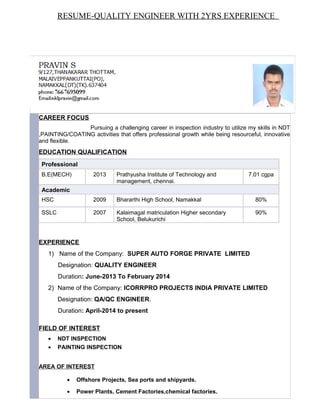 CAREER FOCUS
Pursuing a challenging career in inspection industry to utilize my skills in NDT
,PAINTING/COATING activities that offers professional growth while being resourceful, innovative
and flexible.
EDUCATION QUALIFICATION
Professional
B.E(MECH) 2013 Prathyusha Institute of Technology and
management, chennai.
7.01 cgpa
Academic
HSC 2009 Bhararthi High School, Namakkal 80%
SSLC 2007 Kalaimagal matriculation Higher secondary
School, Belukurichi
90%
EXPERIENCE
1) Name of the Company: SUPER AUTO FORGE PRIVATE LIMITED
Designation: QUALITY ENGINEER
Duration: June-2013 To February 2014
2) Name of the Company: ICORRPRO PROJECTS INDIA PRIVATE LIMITED
Designation: QA/QC ENGINEER.
Duration: April-2014 to present
FIELD OF INTEREST
• NDT INSPECTION
• PAINTING INSPECTION
AREA OF INTEREST
• Offshore Projects, Sea ports and shipyards.
• Power Plants, Cement Factories,chemical factories.
RESUME-QUALITY ENGINEER WITH 2YRS EXPERIENCE
 