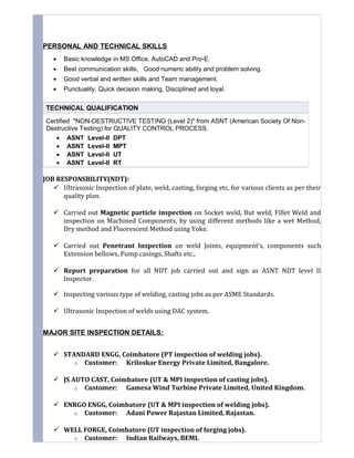 PERSONAL AND TECHNICAL SKILLS
• Basic knowledge in MS Office, AutoCAD and Pro-E.
• Best communication skills, Good numeric ability and problem solving.
• Good verbal and written skills and Team management.
• Punctuality, Quick decision making, Disciplined and loyal.
JOB RESPONSBILITY(NDT):
 Ultrasonic Inspection of plate, weld, casting, forging etc, for various clients as per their
quality plan.
 Carried out Magnetic particle inspection on Socket weld, But weld, Fillet Weld and
inspection on Machined Components, by using different methods like a wet Method,
Dry method and Fluorescent Method using Yoke.
 Carried out Penetrant Inspection on weld Joints, equipment’s, components such
Extension bellows, Pump casings, Shafts etc.,
 Report preparation for all NDT job carried out and sign as ASNT NDT level II
Inspector.
 Inspecting various type of welding, casting jobs as per ASME Standards.
 Ultrasonic Inspection of welds using DAC system.
MAJOR SITE INSPECTION DETAILS:
 STANDARD ENGG, Coimbatore (PT inspection of welding jobs).
o Customer: Kriloskar Energy Private Limited, Bangalore.
 JS AUTO CAST, Coimbatore (UT & MPI inspection of casting jobs).
o Customer: Gamesa Wind Turbine Private Limited, United Kingdom.
 ENRGO ENGG, Coimbatore (UT & MPI inspection of welding jobs).
o Customer: Adani Power Rajastan Limited, Rajastan.
 WELL FORGE, Coimbatore (UT inspection of forging jobs).
o Customer: Indian Railways, BEML
TECHNICAL QUALIFICATION
Certified "NON-DESTRUCTIVE TESTING (Level 2)" from ASNT (American Society Of Non-
Destructive Testing) for QUALITY CONTROL PROCESS.
• ASNT Level-II DPT
• ASNT Level-II MPT
• ASNT Level-II UT
• ASNT Level-II RT
 