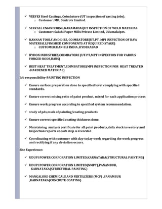  VEEYES Steel Castings, Coimbatore (UT inspection of casting jobs).
o Customer: MIL Controls Limited.
 SERVALL ENGINEERING,KARAMADAI(UT INSPECTION OF WELD MATERIAL
o Customer: Sakthi Paper Mills Private Limited, Udumalaipet.
 KANNAN TOOLS AND DIES, COIMBATORE(UT.PT ,MPI INSPECTION OF RAW
MATERIALS,FINISHED COMPONENTS AT REQUIRED STAGE)
o CUSTOMER:DANIELI INDIA ,HYDERABAD
 RYDON INDUSTRIES,COIMBATORE (UT.PT,MPT INSPECTION FOR VAROUS
FORGED RODS,BARS)
 BEST HEAT TREATMENT,COIMBATORE(MPI INSPECTION FOR HEAT TREATED
-HARDENED MATERIAL)
Job responsibility-PAINTING INSPECTION
 Ensure surface preparation done to specified level complying with specified
standards.
 Ensure correct mixing ratio of paint product, mixed for each application process
 Ensure work progress according to specified system recommendation.
 study of pds,msds of painting/coating products
 Ensure correct specified coating thickness done.
 Maintaining analysis certificate for all paint products,daily stock inventory and
Inspection reports at each step is recorded
 Coordinating with customer with day-today work regarding the work progress
and rectifying if any deviation occurs.
Site Experience:
 UDUPI POWER CORPORATION LIMITED,KARNATAKA(STRUCTURAL PAINTING)
 UDUPI POWER CORPORATION LIMITED(NMPT),PANAMBUR,
KARNATAKA(STRUCTURAL PAINTING)
 MANGALORE CHEMICALS AND FERTILIZERS (MCF) ,PANAMBUR
,KARNATAKA(CONCRETE COATING)
 