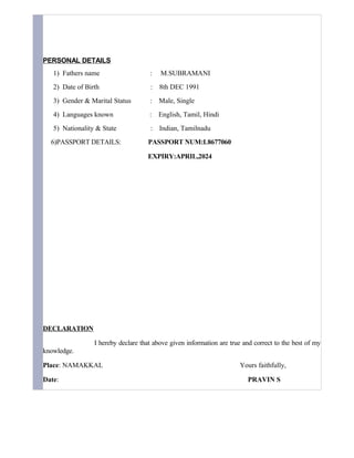 PERSONAL DETAILS
1) Fathers name : M.SUBRAMANI
2) Date of Birth : 8th DEC 1991
3) Gender & Marital Status : Male, Single
4) Languages known : English, Tamil, Hindi
5) Nationality & State : Indian, Tamilnadu
6)PASSPORT DETAILS: PASSPORT NUM:L8677060
EXPIRY:APRIL,2024
DECLARATION
I hereby declare that above given information are true and correct to the best of my
knowledge.
Place: NAMAKKAL Yours faithfully,
Date: PRAVIN S
 