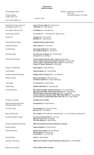 Stephen Ross
Lighting Designer
282 Springdale Blvd. Member: United Scenic Artists #829,
New York
Toronto, Ontario Associated Designers of Canada
Canada M4C 2A2
(416) 421-2538
steve.ross@sympatico.ca
Charlottetown Theatre Festival Anne of Green Gables Dir. Wade Lynch
Confederation of the Arts Cinderella-Dir. Adam Brazier
Lyric Opera of Kansas City La Boheme-Dir. Linda Brovsky
Nussli Group (Zurich) Viva Verdi- Dir. - Lotfi Mansouri / Ragnar Javier
Theatre 20 Company-Dir. Gary Griffin
Bloodless-Dir. Adam Brazier
National Theatre School Lighting Design Coach/Advisor
Angelwalk Theatre Title of Show-Dir. Tim French
Citadel Theatre The Sound of Music-Dir. Bob Baker
The Sound of Music-Dir. Tom Wood
San Diego Opera The Marriage of Figaro-Dir. Linda Brovsky
Carmen-Dir. Jim De Blasis
TPM Communications Toyota World Conference 2011, Vegas-Dir Brian Blair
Toyota Fall 08 Announcement Show, Orlando- Dir. Brian Blair
Toyota Fall 07 Announcement Show, Vegas- Dir. Brian Blair
Toyota 07 Winter Meeting Dir. Brian Blair
Ginger Cat Productions Heartstings-Dir. Kelly Robinson
Trudy Moffatt Song and Dance Dir. Trudy Moffatt
Jonathan Randall Productions Brighton Beach Memoirs-Dir. Avery Saltzman
Baltimore Opera Romeo and Juliet-Dir. Bernard Uzan
The Bartered Bride-Dir. James McNamara
Tulsa Opera La Traviata-Dir. Linda Brovsky
Seattle Opera Madame Butterfly-Dir. Linda Brovsky
Diversified Talent 2011-2014 Lia Sophia Annual Conference –Dir.Trudy Moffatt
2011,2013 GM Dealer Marketing Conference-Dir. Trudy Moffatt
2009 GM Dealer Marketing Conference-Dir. Trudy Moffatt
Creative Memories Showcase 2004, 2005, 2007, 2008-Dir. Trudy Moffatt
General Motors Canada Retail Show 1996, 1997- Dir. Trudy Moffatt
Frichkorn Associates Canadian Tire Meeting
Mirvish/Fundamentally Film/ Syncopation-Dir. Kelly Robinson
Manitoba Theatre Centre
Two Man Group The Originals-Dir. Laurence Follows
Hayfever-Dir. Ted Follows
Mirvish Productions The Needfire (1998+2000)-Dir. Kelly Robinson (co lit with Howard Ungerleider)
Canadian Children’s Opera The Secret World of OG-Dir. Joel Ivany
Dido and Aeneas-Dir.Val Kuinka
The Snow Queen-Dir. Mark Wilson
Production Design International 2001 International Auto Show Opening Ceremonies
Kentucky Opera Eugene Onegin-Dir. Linda Brovsky
Palm Beach Opera Italian Girl in Algiers- Dir. Ed Hastings
Don Pasquale-Dir. John Pascoe
I Puritanni-Dir. Linda Brovsky
Portland Opera Aida-Dir. Robert Bailey
Frischkorn Associates 2000 General Motors Canada Marketing Conference-Dir. Trudy Moffatt
MacLaren momentum GM in Motion 1999 Auto Show
 