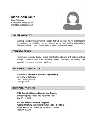 Marie dela Cruz
Lipa, Batangas
Contact No: 09166254345
mariedelacruz@gmail.com
Seeking on industrial engineering position that will be suited for my qualifications
in handling responsibilities for my chosen career and utilizing organization,
interpersonal and communication skills in a competitive environment.
Harworking; computer literate; strong, coordinating, planning and problem solving
abilities; communication skills; reviewing related information to develop and
evaluate options and implement solutions
Bachelor of Science in Industrial Engineering
University of Batangas
Hilltop, Batangas City
Undergraduate
IESA Team Building and Leadership Training
Sorosoro Springs Resort and Adventure Park
July 17-18, 2015
12th PIIE National Student Congress
“Leadership Empowerment towards Nation Building”
Mapua Institute of Technology Gymnasium, Manila
February 7, 2015
CAREER OBJECTIVE
TECHNICAL SKILLS
EDUCATIONAL BACKGROUND
SEMINARS / TRAININGS
 