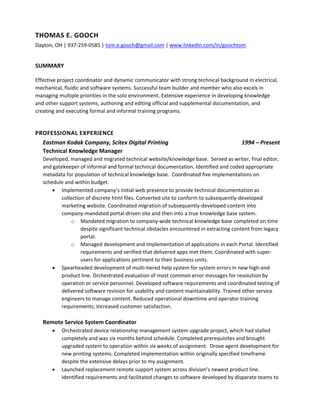 THOMAS E. GOOCH 
Dayton, OH | 937‐259‐0585 | tom.e.gooch@gmail.com | www.linkedin.com/in/goochtom 
SUMMARY 
Effective project coordinator and dynamic communicator with strong technical background in electrical, 
mechanical, fluidic and software systems. Successful team builder and member who also excels in 
managing multiple priorities in the solo environment. Extensive experience in developing knowledge 
and other support systems, authoring and editing official and supplemental documentation, and 
creating and executing formal and informal training programs.  
 
PROFESSIONAL EXPERIENCE 
Eastman Kodak Company, Scitex Digital Printing  1994 – Present 
Technical Knowledge Manager 
Developed, managed and migrated technical website/knowledge base.  Served as writer, final editor, 
and gatekeeper of informal and formal technical documentation. Identified and coded appropriate 
metadata for population of technical knowledge base.  Coordinated five implementations on 
schedule and within budget.  
 Implemented company’s initial web presence to provide technical documentation as 
collection of discrete html files. Converted site to conform to subsequently‐developed 
marketing website. Coordinated migration of subsequently‐developed content into 
company‐mandated portal‐driven site and then into a true knowledge base system. 
o Mandated migration to company‐wide technical knowledge base completed on time 
despite significant technical obstacles encountered in extracting content from legacy 
portal. 
o Managed development and implementation of applications in each Portal. Identified 
requirements and verified that delivered apps met them. Coordinated with super‐
users for applications pertinent to their business units. 
 Spearheaded development of multi‐tiered help system for system errors in new high‐end 
product line. Orchestrated evaluation of most common error messages for resolution by 
operation or service personnel. Developed software requirements and coordinated testing of 
delivered software revision for usability and content maintainability. Trained other service 
engineers to manage content. Reduced operational downtime and operator training 
requirements; increased customer satisfaction. 
 
Remote Service System Coordinator 
 Orchestrated device relationship management system upgrade project, which had stalled 
completely and was six months behind schedule. Completed prerequisites and brought 
upgraded system to operation within six weeks of assignment.  Drove agent development for 
new printing systems. Completed implementation within originally specified timeframe 
despite the extensive delays prior to my assignment. 
 Launched replacement remote support system across division’s newest product line.  
Identified requirements and facilitated changes to software developed by disparate teams to 
 