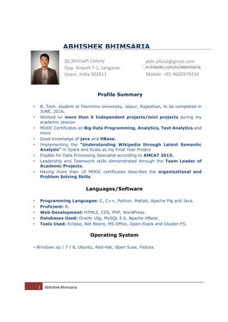 1 Abhishek Bhimsaria
Profile Summary
• B. Tech. student at Poornima University, Jaipur, Rajasthan, to be completed in
JUNE, 2016.
• Worked on more than 6 Independent projects/mini projects during my
academic session
• MOOC Certificates on Big Data Programming, Analytics, Text Analytics and
more
• Good knowledge of java and HBase.
• Implementing the “Understanding Wikipedia through Latent Semantic
Analysis” in Spark and Scala as my Final Year Project
• Eligible for Data Processing Specialist according to AMCAT 2015.
• Leadership and Teamwork skills demonstrated through the Team Leader of
Academic Projects.
• Having more than 10 MOOC certificates describes the organizational and
Problem Solving Skills
Languages/Software
• Programming Languages: C, C++, Python, Matlab, Apache Pig and Java.
• Proficient: R.
• Web Development: HTML5, CSS, PHP, WordPress.
• Databases Used: Oracle 10g, MySQL 5.6, Apache HBase.
• Tools Used: Eclipse, Net Beans, MS Office, Open-Stack and Gluster-FS.
Operating System
• Windows xp / 7 / 8, Ubuntu, Red-Hat, Open Suse, Fedora.
ABHISHEK BHIMSARIA
30,Shrinath Colony abhi.oficial@gmail.com
Opp. Airport T-1, Sanganer in.linkedin.com/in/abhimsaria
Jaipur, India 302011 Mobile: +91-9602979334
 