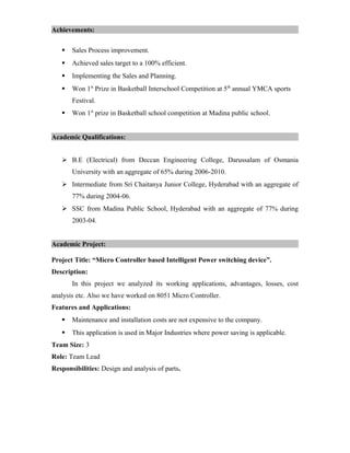 Achievements:
 Sales Process improvement.
 Achieved sales target to a 100% efficient.
 Implementing the Sales and Planning.
 Won 1st
Prize in Basketball Interschool Competition at 5th
annual YMCA sports
Festival.
 Won 1st
prize in Basketball school competition at Madina public school.
Academic Qualifications:
 B.E (Electrical) from Deccan Engineering College, Darussalam of Osmania
University with an aggregate of 65% during 2006-2010.
 Intermediate from Sri Chaitanya Junior College, Hyderabad with an aggregate of
77% during 2004-06.
 SSC from Madina Public School, Hyderabad with an aggregate of 77% during
2003-04.
Academic Project:
Project Title: “Micro Controller based Intelligent Power switching device”.
Description:
In this project we analyzed its working applications, advantages, losses, cost
analysis etc. Also we have worked on 8051 Micro Controller.
Features and Applications:
 Maintenance and installation costs are not expensive to the company.
 This application is used in Major Industries where power saving is applicable.
Team Size: 3
Role: Team Lead
Responsibilities: Design and analysis of parts.
 