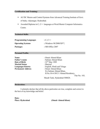Certification and Training:
 AC/DC Motors and Control Systems from Advanced Training Institute of Govt.
of India, vidyanagar, Hyderabad.
 Awarded Diploma in C, C++ languages at Word Master Computer Informatics
Centre.
Technical Skills:
Programming Languages : C, C++
Operating Systems : Windows 98/2000/XP/7,
Packages : MS Office 2007
Personal Profile:
Name : Omair Ahmed Khan
Father’s name : Salman Ahmed Khan
Date of Birth : 22nd
May 1989
Marital Status : Married
Languages Known : English, Hindi and Telugu
Permanent Address : Omair Ahmed Khan
S/o Salman Ahmed Khan,
H.No.10-4-38/C/1 Ahmed Residency,
Flat No. 103,
Masab Tank, Hyderabad-500028.
Declaration:
I solemnly declare that all the above particulars are true, complete and correct to
the best of my knowledge and belief.
Date:
Place: Hyderabad (Omair Ahmed Khan)
 