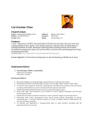 Curriculum Vitae
PRADIP SINGH
Email pradipsinghmba@gmail.com Address Nigeria, West Africa
Mobile +2348022834413 Passport H8136307
Gender Male Skype pradip.thakur13
Summary
5 years’ of experience of FMCG, Commodity (Rice & Fresh Fruit), Tyre Sales with some of the well-
recognized brands in their segment. Cross-cultural experience with West Africa & Indian Market in
managing distributor & retailer, planning & organizing product launching, business development,
forecasting & managing sales target with a proven ability to lead from front and managing team of high
performing professionals.
(LinkedIn URL: http://ng.linkedin.com/in/pradipsinghstalliongroup)
Career objective: To obtain better job opportunity in Sales & Marketing at Middle East & Africa.
Employment History
1) Sales Manager (FMCG/ Commodity)
Stallion Group, Nigeria
May 2014 - Present
Job Responsibilities:
 Key responsibility is to keeping & growing distributors, achieving sales target.
 Marketing of FMCG & Commodity (Rice) products to the right market whether B2B or B2C.
 To achieve sales targets by directing, coaching and controlling the activities of the sales team
(company & Distributor) to ensure maximum brand exposure and yield.
 Influencing & Motivating distributor teams in achieving Company goal.
 Work with other team members, key customers to solve specific challenges and leverage
growth opportunities.
 Implement all market activation activities in order to achieve impact at point of purchase.
 Discussing with senior management team about branch pricing, developing an annual
marketing plan, to conduct market research in order to identify market requirements for
current and future products.
 To develop and implement a company-wide plan to push product, working with all
departments for its execution.
 