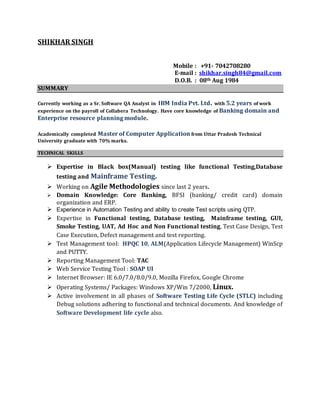 SHIKHAR SINGH
Mobile : +91- 7042708280
E-mail : shikhar.singh84@gmail.com
D.O.B. : 08th Aug 1984
SUMMARY
Currently working as a Sr. Software QA Analyst in IBM India Pvt. Ltd. with 5.2 years of work
experience on the payroll of Collabera Technology. Have core knowledge of Banking domain and
Enterprise resource planning module.
Academically completed Master of Computer Application from Uttar Pradesh Technical
University graduate with 70% marks.
TECHNICAL SKILLS
 Expertise in Black box(Manual) testing like functional Testing,Database
testing and Mainframe Testing.
 Working on Agile Methodologies since last 2 years.
 Domain Knowledge: Core Banking, BFSI (banking/ credit card) domain
organization and ERP.
 Experience in Automation Testing and ability to create Test scripts using QTP.
 Expertise in Functional testing, Database testing, Mainframe testing, GUI,
Smoke Testing, UAT, Ad Hoc and Non Functional testing, Test Case Design, Test
Case Execution, Defect management and test reporting.
 Test Management tool: HPQC 10, ALM(Application Lifecycle Management) WinScp
and PUTTY.
 Reporting Management Tool: TAC
 Web Service Testing Tool : SOAP UI
 Internet Browser: IE 6.0/7.0/8.0/9.0, Mozilla Firefox, Google Chrome
 Operating Systems/ Packages: Windows XP/Win 7/2000, Linux.
 Active involvement in all phases of Software Testing Life Cycle (STLC) including
Debug solutions adhering to functional and technical documents. And knowledge of
Software Development life cycle also.
 