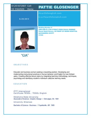 “GIA”
O B J E C T I V E S
Educator and business woman seeking a rewarding position. Developing and
implementing instructional practices in Human behavior and English for over thirteen
years. Creating effective lesson plans by integrating teaching methodology, techniques,
psychology and identifying student’s individual collective learning needs.
E D U C A T I O N
ITTT International
Certific ate TESO L : TESO L Englis h
O klahom a State Univers ity
 Associate of Science : Graphic Design / Okmulgee, Ok 1981
 Univers ity Arkans as
 Bachelor of Science : Business / Fayetteville, AR 1985
01201872807 Cell
03 5562020 Home
6/29/2015
Building Number 6
AMR EBN EL A'AS STREET FROM GALAL HAMMAD
Gamal Abdul Nasser, IN FRONT OF MIAMI HOSPITAL
ALEXANDRIA EGYPT
21599
 