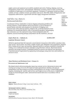 supply systems and equipment serviceability standards and criteria. Packing, shipping, receiving,
transportation of parts items and equipments. Maintained inventory control of stock, inventory, and
availability of repair parts a n d associated equipment. Utilization of automated records providing
visibility of items; condition of items, prescribed stock levels, IDA/TOE (Table of Organization and
Equipment) authorizations, requirements and other supply management information.
Kraft Nabisco Corp. - Ontario, Ca 6/1997-3/2001
Warehouseman/Combo Driver
Coordinated with key stakeholders to discuss shipping and packing problems and
develop solutions. Created shipment and invoice history as well as interfaces to
journal batches and order entry programs for calculation of shipping costs.
Increased sales while reducing expenses, helped in the overall development of new
techniques for streamlining logistics, sales of unwanted by-products, and packaging
that continued to save the corporation money Picked and packed orders for
shipment, received incoming packages and products into the warehouse, and used
computer
enhanceme
nts to
create
labels for
routing
schedules.
Captive Plastic Inc. –Redlands, Ca 12/1995-4/1997
Logistician Movement Control
Skilled in operational data that represents current (atomic) transactions which define a purchase order,
sales invoice, and inventory movement, number of parts used. Delegated work assignments; prepared
bills of lading, driver's logs, and manifests. Operated forklifts to maintain availability of product for
loading crew. Conducted inventories of products using Winwhere software. Monitored material
quantities and storage locations. Coordinated material inventories and material issue documents.
Controlled material requirements by engineering work packages using client item code numbers for
roll out of stock.
Target Warehouse and Distribution Center - Fontana, Ca 3/1990-11/1995
Procurement and Administration Lead
Developed central order processing plan improving customer service, decreasing inventory and
creating cost savings of over $1.l M. Improved stock replenishment schedules and reduced
transportation costs that resulted in inventory and distribution cost savings. Created freight payment
program, eliminating the need for audit services and freight invoices in the process. Expedited the
receipt of critical delinquent orders and monitored material deliveries in accordance with set
schedules.
EDUCATION:
Diploma: Skadron Business College. Loma Linda, California. 1996
MICROSOFT OFFICE SKILLS:
Microsoft Office Suite: Word, Excel, PowerPoint, Visio
LANGUAGES:
English and Spanish
TRAINING:
DoD Information Assurance Awareness Course, March 2011 Personally
 