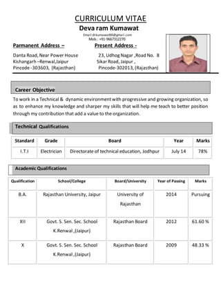CURRICULUM VITAE
Deva ram Kumawat
Email:drkumawat88@gmail.com
Mob.: +91-9667312270
Parmanent Address C Present Address -
Danta Road, Near Power House 23, Udhog Nagar ,Road No. 8
Kishangarh CRenwal,Jaipur Sikar Road, Jaipur ,
Pincode -303603, (Rajasthan) Pincode-302013, (Rajasthan)
Career Objective
To work in a Technical & dynamic environmentwith progressive and growing organization, so
as to enhance my knowledge and sharper my skills that will help me teach to better position
through my contribution that add a value to the organization.
Technical Qualifications
Standard Grade Board Year Marks
I.T.I Electrician Directorate of technical education, Jodhpur July 14 78%
Academic Qualifications
Qualification School/College Board/University Year of Passing Marks
B.A. Rajasthan University, Jaipur University of
Rajasthan
2014 Pursuing
XII Govt. S. Sen. Sec. School
K.Renwal ,(Jaipur)
Rajasthan Board 2012 61.60 %
X Govt. S. Sen. Sec. School
K.Renwal ,(Jaipur)
Rajasthan Board 2009 48.33 %
 