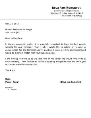 Deva Ram Kumawat
(Email:ramdeva1993@gmail.com)
Address -12, Udhog Nagar ,Road No. 8
Sikar Road, Jaipur (Raj.)
Nov. 21, 2015
Human Resources Manager
Sub. C For job
Dear Sir/ Madam
In todays economic market, it is especially important to have the best people
working for your company. That is why I would like to submit my resume in
consideration for the technical analyst position. I think my skills and background
would be a perfect match with your business goals.
I am looking to move up to the next level in my career and would love to do at
your company. I look forward to further discussing my qualification and invite you
to contact me with any questions.
Thank you
Date:
Palace: Jaipur (Deva ram kumawat)
Enclosure-
1. Resume
 