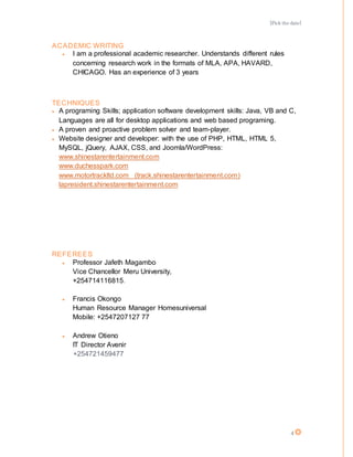 [Pick the date]
4
ACADEMIC WRITING
 I am a professional academic researcher. Understands different rules
concerning research work in the formats of MLA, APA, HAVARD,
CHICAGO. Has an experience of 3 years
TECHNIQUES
 A programing Skills; application software development skills: Java, VB and C,
Languages are all for desktop applications and web based programing.
 A proven and proactive problem solver and team-player.
 Website designer and developer: with the use of PHP, HTML, HTML 5,
MySQL, jQuery, AJAX, CSS, and Joomla/WordPress:
www.shinestarentertainment.com
www.duchesspark.com
www.motortrackltd.com (track.shinestarentertainment.com)
lapresident.shinestarentertainment.com
REFEREES
 Professor Jafeth Magambo
Vice Chancellor Meru University,
+254714116815.
 Francis Okongo
Human Resource Manager Homesuniversal
Mobile: +2547207127 77
 Andrew Otieno
IT Director Avenir
+254721459477
 