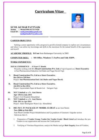 Curriculum Vitae
SUNIL KUMAR PATTNAIK
Mobile : - 9016633981/9173171920
Email ID : - sunil.pattnaik0@gmail.com
sunilpattnaik27@yahoo.com
_____________________________________ ________________________________________
CAREER OBJECTIVE:
Seeking a career opportunity with a progressive growth oriented company to explore new circumstances
and where I can utilize my knowledge and skills to the maximum for the mutual benefit of the organization
and myself.
ACADEMIC PROFILE: B.Com from Berhampur University in 2005.
COMPUTER SKILL : MS Office, Windows 7, FoxPro and Tally ERP9.
WORK EXPERIENCE:
TOTAL EXPERIENCE : 8 Years 5 Month.
Presently working with M/s Desai Construction Pvt. Ltd at Vapi (Gujarat) as a Store Executive
in Sun Pharmaceutical Industries Ltd-Dadra and Nagar Haveli-Vapi.
I. Desai Construction Pvt. Ltd as a Store Executive.
Dec-2014 to Till Date.
Project: Sun Pharmaceutical Ind. Ltd. Dadra and Nagar Haveli.
II. Desai Construction Pvt. Ltd as a Store Executive.
Jul-2014 to Dec-2014.
Project: Gayatrishakti Paper & Boards Ltd. : Sarigam-Vapi.
III. NCC Limited as a Sr. Asst Stores
Apr- 2014 to July-2014
Project: Civil Hospital-Ahmedabad.
IV. NCC Limited as a Sr. Asst Stores
Feb- 2011 to Apr-2014
Project: Adani Shantigram Water Lily- Ahmedabad.
V. DIC-NCC JV PACKAGE-IV MORBI, GUJRAT as an Asst Stores
Nov-2006 to Feb-2011
East West Corridor Project Rehabilitation and Up gradation of Garamore -Gagodar section
NH-8A & NH-15.
1. Preparation of Vendor Group, Vendor list, Vendor Grade / Black Listed and introduce the new
Vendors to our organization and increase the Credit period.
2. Verifying of Purchase Requisitions, analyze the Market and get Rate Enquiry from all Vendors,
Page 1 of 3
 