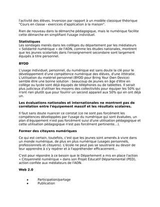 l'activité des élèves. Inversion par rapport à un modèle classique théorique
"Cours en classe - exercices d'application à la maison".
Rien de nouveau dans la démarche pédagogique, mais le numérique facilite
cette démarche en simplifiant l'usage individuel.
Statistiques
Les sondages menés dans les collèges du département par les médiateurs
« Solidarité numérique » de l'ADN, comme les études nationales, montrent
que les jeunes scolarisés dans l'enseignement secondaire sont largement
équipés à titre personnel.
BYOD
L'usage individuel, personnel, du numérique est sans doute la clé pour le
développement d'une compétence numérique des élèves, d'une littératie.
L'utilisation du matériel personnel (BYOD pour Bring Your Own Device)
semble être une bonne solution : beaucoup de jeunes en âge d'être en
collège ou lycée sont déjà équipés de téléphones ou de tablettes. Il serait
plus judicieux d'utiliser les moyens des collectivités pour équiper les 50% qui
n'ont rien plutôt que pour fournir un second appareil aux 50% qui en ont déjà
un.
Les évaluations nationales et internationales ne montrent pas de
corrélation entre l'équipement massif et les résultats scolaires.
Il faut sans doute nuancer ce constat (ce ne sont pas forcément les
compétences développées par l'usage du numérique qui sont évaluées, un
plan d'équipement n'est pas forcément suivi d'une utilisation pédagogique et
cette utilisation pédagogique n'est pas forcément pertinente…).
Former des citoyens numériques
Ce qui est certain, toutefois, c'est que les jeunes sont amenés à vivre dans
un monde numérique, de plus en plus numérique (usages personnels,
professionnels et citoyens). L'école ne peut pas se soustraire au devoir de
leur apprendre à s'y repérer et à l'appréhender efficacement…
C'est pour répondre à ce besoin que le Département a mis en place l'action
« Citoyenneté numérique » dans son Projet Éducatif Départemental (PED),
action confiée aux médiateurs de l'ADN.
Web 2.0
● Participation/partage
● Publication
 