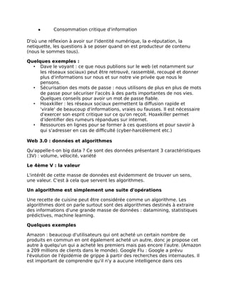 ● Consommation critique d'information
D'où une réflexion à avoir sur l'identité numérique, la e-réputation, la
netiquette, les questions à se poser quand on est producteur de contenu
(nous le sommes tous).
Quelques exemples :
• Dave le voyant : ce que nous publions sur le web (et notamment sur
les réseaux sociaux) peut être retrouvé, rassemblé, recoupé et donner
plus d'informations sur nous et sur notre vie privée que nous le
pensons.
• Sécurisation des mots de passe : nous utilisons de plus en plus de mots
de passe pour sécuriser l'accès à des parts importantes de nos vies.
Quelques conseils pour avoir un mot de passe fiable.
• Hoaxkiller : les réseaux sociaux permettent la diffusion rapide et
'virale' de beaucoup d'informations, vraies ou fausses. Il est nécessaire
d'exercer son esprit critique sur ce qu'on reçoit. Hoaxkiller permet
d'identifier des rumeurs répandues sur internet.
• Ressources en lignes pour se former à ces questions et pour savoir à
qui s'adresser en cas de difficulté (cyber-harcèlement etc.)
Web 3.0 : données et algorithmes
Qu'appelle-t-on big data ? Ce sont des données présentant 3 caractéristiques
(3V) : volume, vélocité, variété
Le 4ème V : la valeur
L'intérêt de cette masse de données est évidemment de trouver un sens,
une valeur. C'est à cela que servent les algorithmes.
Un algorithme est simplement une suite d'opérations
Une recette de cuisine peut être considérée comme un algorithme. Les
algorithmes dont on parle surtout sont des algorithmes destinés à extraire
des informations d'une grande masse de données : datamining, statistiques
prédictives, machine learning.
Quelques exemples
Amazon : beaucoup d'utilisateurs qui ont acheté un certain nombre de
produits en commun en ont également acheté un autre, donc je propose cet
autre à quelqu'un qui a acheté les premiers mais pas encore l'autre. (Amazon
a 209 millions de clients dans le monde). Google Flu : Google a prévu
l'évolution de l'épidémie de grippe à partir des recherches des internautes. Il
est important de comprendre qu'il n'y a aucune intelligence dans ces
 