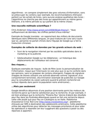 algorithmes : on compare simplement des gros volumes d'information, sans
se préoccuper du contenu (par exemple, les recommandations d'Amazon
portent sur les achats de livres, sans aucune analyse qualitative des livres :
l'algorithme ne cherche pas des livres qui appartiennent au même genre
littéraire, à la même période ou qui parlent de la même chose).
Une nouvelle méthode scientifique ?
Chris Anderson (http://www.wired.com/2008/06/pb-theory/) : "Avec
suffisamment de données, les chiffres parlent d'eux-mêmes"
Exemple de Google translate : en rapprochant des milliers de documents
identiques dans différentes langues, on peut traduire de l'une vers l'autre
(par ex. personne ne parlait chinois dans l'équipe de Google qui a fait la
traduction chinoise).
Exemples de collecte de données par les grands acteurs du web :
• Suivi de la navigation internet par les sociétés spécialisées dans le
marketing et la publicité.
• Géolocalisation Google sur les téléphones : un historique des
déplacements de l'utilisateur est conservé.
Des risques...
Quelques exemples de risques : bulle de filtre (avec la personnalisation de
l'information, risque que l'internaute ne voie plus que ce qui le conforte dans
ses opinions, sans lui proposer de contenu divergent), frappes de signature
(frappes de drones utilisant une activité observée comme 'signature' d'un
comportement terroriste), discrimination (exemple de publicités sur Google
pour la consultation du casier judiciaire quand le prénom recherché est
surtout répandu dans parmi la population noire américaine)...
...Mais pas seulement
Google bénéficie désormais d'une position dominante parmi les moteurs de
recherche parce qu'il donne satisfaction pour la recherche. Et par exemple, il
est bien pratique que la recherche "Pizzeria Pau" donne d'abord des résultats
pour Pau dans les Pyrénées-Atlantiques quand on fait une recherche depuis
cette ville plutôt que pour Pau en Catalogne ou en Italie. Plateforme
d'assistance Crisis Text Line (http://www.crisistextline.org/) : plateforme
d'écoute par SMS à destination des adolescents américains. Cette plateforme
utilise des algorithmes pour détecter les messages prioritaires et pour aider
les opérateurs à répondre (en leur suggérant des questions à poser ou des
réponses à apporter).
 