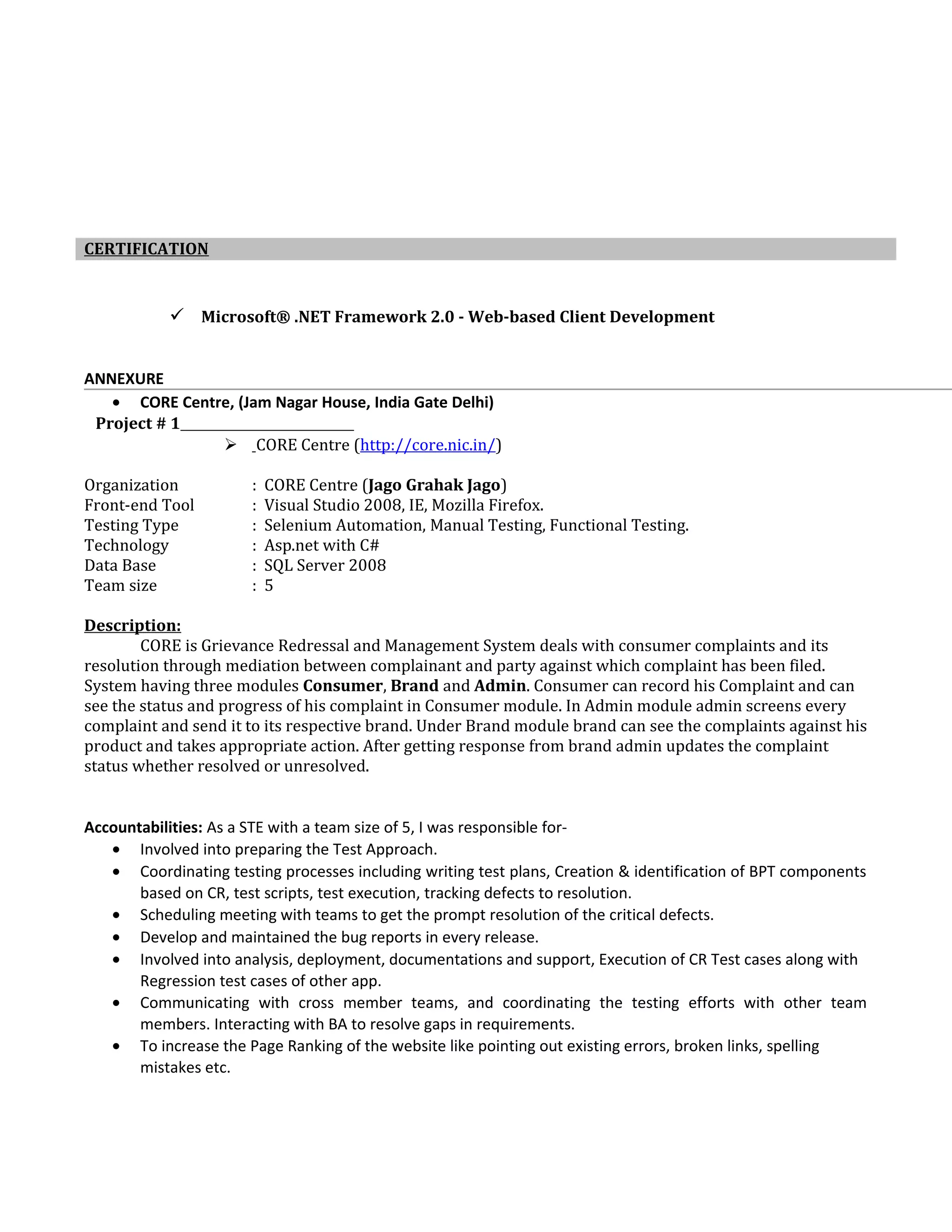  Microsoft® .NET Framework 2.0 - Web-based Client Development
ANNEXURE
• CORE Centre, (Jam Nagar House, India Gate Delhi)
Project # 1
 CORE Centre (http://core.nic.in/)
Organization : CORE Centre (Jago Grahak Jago)
Front-end Tool : Visual Studio 2008, IE, Mozilla Firefox.
Testing Type : Selenium Automation, Manual Testing, Functional Testing.
Technology : Asp.net with C#
Data Base : SQL Server 2008
Team size : 5
Description:
CORE is Grievance Redressal and Management System deals with consumer complaints and its
resolution through mediation between complainant and party against which complaint has been filed.
System having three modules Consumer, Brand and Admin. Consumer can record his Complaint and can
see the status and progress of his complaint in Consumer module. In Admin module admin screens every
complaint and send it to its respective brand. Under Brand module brand can see the complaints against his
product and takes appropriate action. After getting response from brand admin updates the complaint
status whether resolved or unresolved.
Accountabilities: As a STE with a team size of 5, I was responsible for-
• Involved into preparing the Test Approach.
• Coordinating testing processes including writing test plans, Creation & identification of BPT components
based on CR, test scripts, test execution, tracking defects to resolution.
• Scheduling meeting with teams to get the prompt resolution of the critical defects.
• Develop and maintained the bug reports in every release.
• Involved into analysis, deployment, documentations and support, Execution of CR Test cases along with
Regression test cases of other app.
• Communicating with cross member teams, and coordinating the testing efforts with other team
members. Interacting with BA to resolve gaps in requirements.
• To increase the Page Ranking of the website like pointing out existing errors, broken links, spelling
mistakes etc.
CERTIFICATION
 