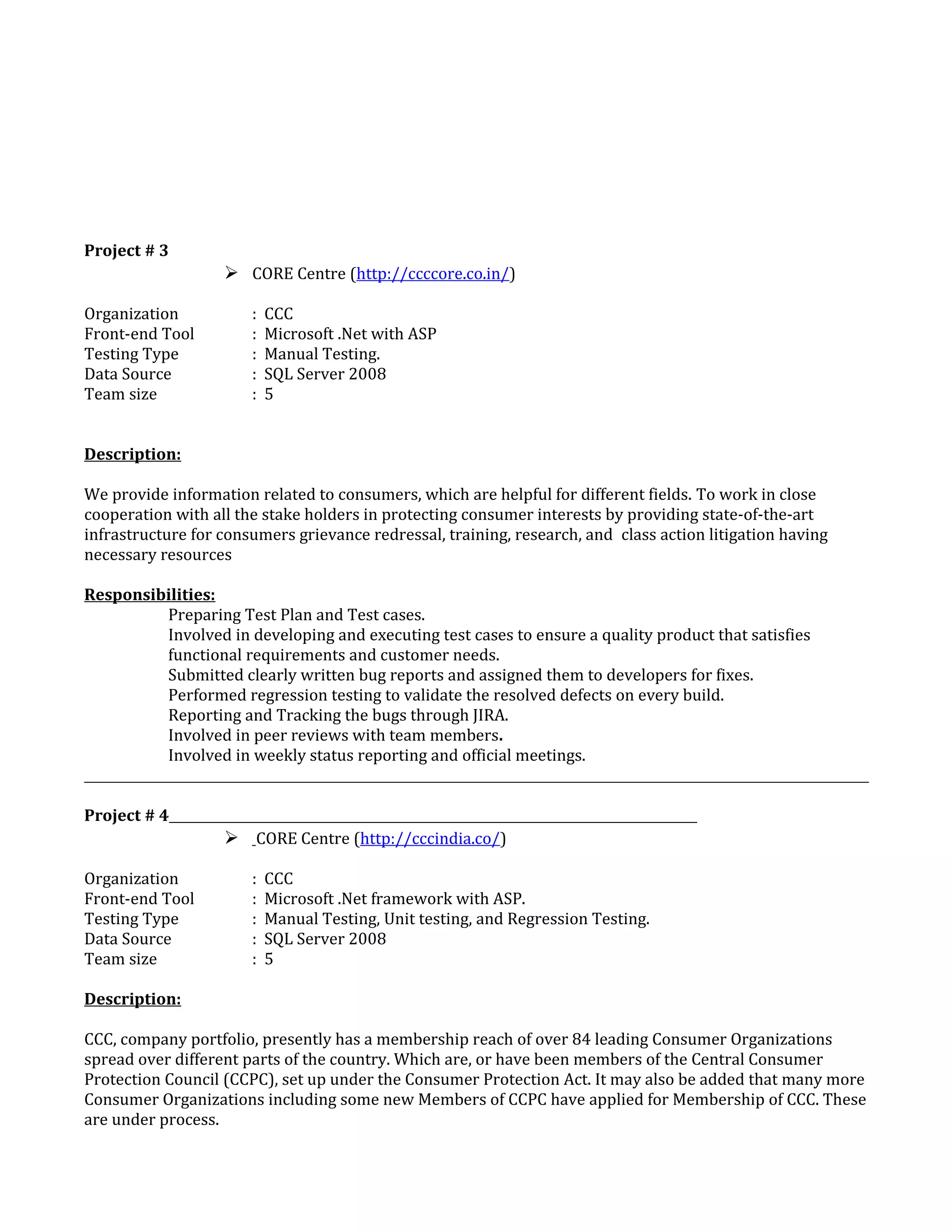 Project # 3
 CORE Centre (http://ccccore.co.in/)
Organization : CCC
Front-end Tool : Microsoft .Net with ASP
Testing Type : Manual Testing.
Data Source : SQL Server 2008
Team size : 5
Description:
We provide information related to consumers, which are helpful for different fields. To work in close
cooperation with all the stake holders in protecting consumer interests by providing state-of-the-art
infrastructure for consumers grievance redressal, training, research, and class action litigation having
necessary resources
Responsibilities:
Preparing Test Plan and Test cases.
Involved in developing and executing test cases to ensure a quality product that satisfies
functional requirements and customer needs.
Submitted clearly written bug reports and assigned them to developers for fixes.
Performed regression testing to validate the resolved defects on every build.
Reporting and Tracking the bugs through JIRA.
Involved in peer reviews with team members.
Involved in weekly status reporting and official meetings.
Project # 4
 CORE Centre (http://cccindia.co/)
Organization : CCC
Front-end Tool : Microsoft .Net framework with ASP.
Testing Type : Manual Testing, Unit testing, and Regression Testing.
Data Source : SQL Server 2008
Team size : 5
Description:
CCC, company portfolio, presently has a membership reach of over 84 leading Consumer Organizations
spread over different parts of the country. Which are, or have been members of the Central Consumer
Protection Council (CCPC), set up under the Consumer Protection Act. It may also be added that many more
Consumer Organizations including some new Members of CCPC have applied for Membership of CCC. These
are under process.
 