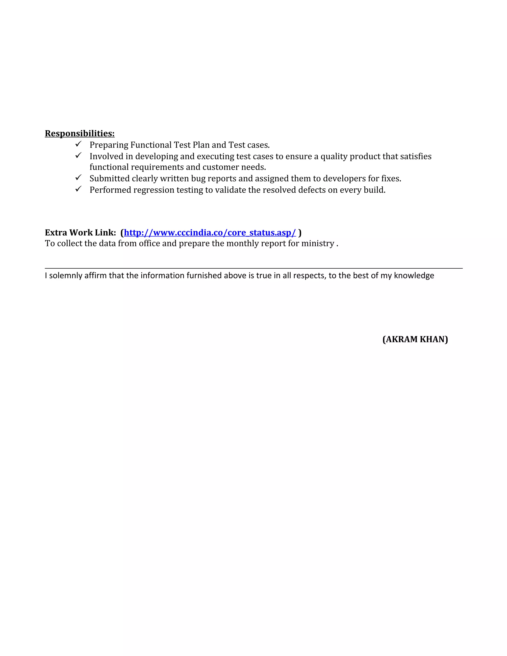 Responsibilities:
 Preparing Functional Test Plan and Test cases.
 Involved in developing and executing test cases to ensure a quality product that satisfies
functional requirements and customer needs.
 Submitted clearly written bug reports and assigned them to developers for fixes.
 Performed regression testing to validate the resolved defects on every build.
Extra Work Link: (http://www.cccindia.co/core_status.asp/ )
To collect the data from office and prepare the monthly report for ministry .
I solemnly affirm that the information furnished above is true in all respects, to the best of my knowledge
(AKRAM KHAN)
 