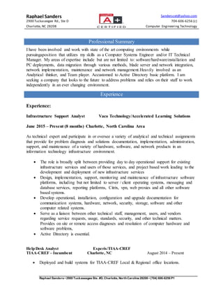 Raphael Sanders Sanderscet@yahoo.com
2900 Tuckaseegee Rd., Ste D 704-606-6256 (c)
Charlotte, NC 28208 Computer Engineering Technology
Raphael Sanders • 2900 Tuckaseegee Ste. #D, Charlotte, NorthCarolina 28208 • (704) 606-6256 P1
Professional Summary
I have been involved and work with state of the art computing environments while
pursuingaposition that utilizes my skills as a Computer Systems Engineer and/or IT Technical
Manager. My areas of expertise include but are not limited to: software/hardwareinstallation and
PC deployments, data migration through various methods, blade server and network integration,
network implementation, maintenance and network management.Heavily involved as an
Analytical thinker, and Team player. Accustomed to Active Directory basic platform. I am
seeking a company that looks to the future to address problems and relies on their staff to work
independently in an ever changing environment.
Experience
Experience:
Infrastructure Support Analyst Vaco Technology/Accelerated Learning Solutions
June 2015 – Present (8 months) Charlotte, North Carolina Area
As technical expert and participate in or oversee a variety of analytical and technical assignments
that provide for problem diagnosis and solutions documentation, implementation, administration,
support, and maintenance of a variety of hardware, software, and network products in an
information technology infrastructure environment.
 The role is broadly split between providing day to day operational support for existing
infrastructure services and users of those services, and project based work leading to the
development and deployment of new infrastructure services
 Design, implementation, support, monitoring and maintenance of infrastructure software
platforms, including but not limited to server / client operating systems, messaging and
database services, reporting platforms, Citrix, vpn, web proxies and all other software
based systems.
 Develop operational, installation, configuration and upgrade documentation for
communication systems, hardware, network, security, storage, software and other
computer related systems.
 Serve as a liaison between other technical staff, management, users, and vendors
regarding service requests, usage, standards, security, and other technical matters.
Provides on site or remote access diagnoses and resolution of computer hardware and
software problems,
 Active Directory is essential.
Help Desk Analyst Experis/TIAA-CREF
TIAA-CREF – Incumbent Charlotte, NC August 2014 – Present
 Deployed and build systems for TIAA-CREF Local & Regional office locations.
 