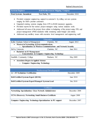Raphael’sResume Cont.
Raphael Sanders 2900 Tuckaseegee rd. Ste. D, Charlotte, North Carolina 28208 • (704) 606-6256 • P 5
Systems Engineer Dell/Mediterranean Shipping Company
Peak Systems –Incumbent New York, NY December 2010
 Provided computer engineering support to customer’s by rolling out new systems
ranging for Dell’s premier customers.
 Upgraded existing systems ranging from CPU to RAM (memory) upgrades.
 Provided reports for the various project managers using various analytics tools.
 Addressed all areas of the project from rollout to budgeting of the project using ITIL and
project management (PMI) standards while remaining under-budget and ontime.
 Addressed any ancillary issues with executive level management and engineering staff.
Education
Keller Graduate School of Management Charlotte, NC August 2012
 Masters in Networking &Telecommunications
o Specialization in Wireless Communications and Network Security
DeVry University Charlotte, NC June 2011
 Bachelors in IT Management
o Concentration in Computer Engineering Technology
Sandhills Community College Pinehurst, NC May 2009
 Associates Degree in Applied Science
o Computer Engineering Technology
Professional Development
A+ - IT Technician Certification December 2009
Dell Certified Systems Expert (DCSE) June 2010
Dell Certified Systems Expert/Managed Systems Lead Dec 2010
Certificates
Networking Specialization: Cisco Network Administrator December 2008
CCNA Discovery: Networking Small Business Certificate August 2008
Computer Engineering Technology-Specialization in PC support December 2007
 