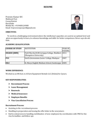 RESUME
Praveen Kumar B.V.
Mathicad Post
Coorg District
Karnataka
Mobile No: +919480124988
Email: bvpraveenpoojari@gmail.com
OBJECTIVES:
To work in a challenging environment where the intellectual capacities are used at an optimal level and
given an opportunity to learn, to enhance knowledge and skills for better competence. Never says die atti
tude.
ACADEMIC QUALIFICATION:
COURSE OF STUDY INSTITUTION YEAR OF
PASSING
DEGREE [BBM] Field Marshal K.M.Cariappa College, Madikeri.
(Mangalore University)
2011
PUC Smt.D.chennamma Junior College, Madapur 2007
SSLC St. Marys English Medium School, Sunticoppa 2005
WORK EXPERIENCE:
Worked as an HR Asst. in Al faris Equipment Rentals LLC [Dubai] for 2years.
KEY RESPONSIBILITIES:
 Recruitment Process
 Leave Management
 Renewals
 Medical Insurance
 Employee Benefits
 Visa Cancellation Process
Recruitment Process:
 Assisting in the recruitment process
 Handling in preparation and issuing the offer letter to the new joiners
 End to end process in handling mobilization of new employees by coordination with PRO for the
visa formalities and follow ups
 