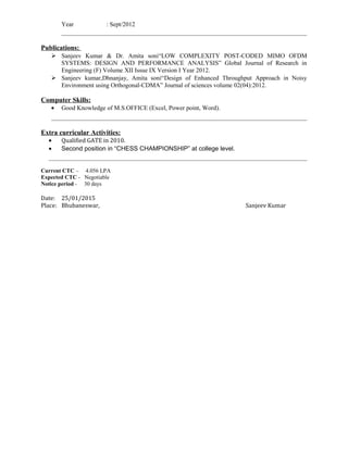 Year : Sept/2012
Publications:
 Sanjeev Kumar & Dr. Amita soni“LOW COMPLEXITY POST-CODED MIMO OFDM
SYSTEMS: DESIGN AND PERFORMANCE ANALYSIS” Global Journal of Research in
Engineering (F) Volume XII Issue IX Version I Year 2012.
 Sanjeev kumar,Dhnanjay, Amita soni“Design of Enhanced Throughput Approach in Noisy
Environment using Orthogonal-CDMA” Journal of sciences volume 02(04):2012.
Computer Skills:
• Good Knowledge of M.S.OFFICE (Excel, Power point, Word).
Extra curricular Activities:
• Qualified GATE in 2010.
• Second position in “CHESS CHAMPIONSHIP” at college level.
Current CTC – 4.056 LPA
Expected CTC - Negotiable
Notice period - 30 days
Date: 25/01/2015
Place: Bhubaneswar, Sanjeev Kumar
 