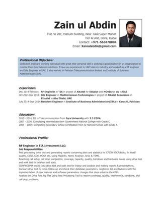 Zain ul Abdin
Flat no 201, Marium building, Near Talal Super Market
Hor Al Anz, Deira, Dubai
Contact: +971-563878004
Email: Xainulabdin@gmail.com
Professional Objective:
Dedicated and hard working people with great inter personal skill is seeking a good position in an organization to
provide them best telecom solutions. I have an experienced in UAE telecom industry and worked as a RF engineer
and Site Engineer in UAE. I also worked in Pakistan Telecommunication limited and Institute of Business
Administration as a Resident Engineer.
Experience:
Dec 2014-Till now: RF Engineer in TIA in project of Alkatel for Etisalat and NOKIA for du in UAE
Oct 2014-Dec 2014: Site Engineer in Mediterranean Technologies in project of Alkatel Expansion of
Etisalat in Abu Dhabi, UAE
July 2014-Sept 2014:Resident Engineer in Institute of Business Administration(IBA) in Karachi, Pakistan
Education:
2010 - 2014: BS in Telecommunication from Iqra University with 3.3 CGPA
2007 - 2009: Completing intermediate form Government National College with Grade C
2005 – 2007: Completing Secondary School Certification from Al-Hameed School with Grade A
Professional Profile:
RF Engineer in TIA Investment LLC:
Job Responsibilities:
Post processing drive test and generating reports containing plots and statistics for CPICH RSCP/EcNo, Rx level/
quality, CSSR, CDR, HOSR etc. using MapInfo, Nemo Analyser, Actix & TEMS.
Resolving call setup, call drop, congestion, coverage, capacity, quality, handover and hardware issues using drive test
and walk test for analysis and stats.
GSM/WCDMA test & Data drive test and walk test for indoor and outdoor and making reports & presentations.
Conduct drive test for sites, follow up and check their database parameters, neighbors list and features with the
implementation of new features and software parameters changes that does enhance the KPI’s.
Analyze the Drive Test log files using Post Processing Tool to resolve coverage, quality, interference, handover, and
call drop problems.
Professional Objective:
Dedicated and hard working individual with great inter personal skill is seeking a good position in an organization to
provide them best telecom solutions. I have an experienced in UAE telecom industry and worked as a RF engineer
and Site Engineer in UAE. I also worked in Pakistan Telecommunication limited and Institute of Business
Administration (IBA).
 