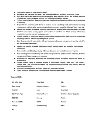  Presentation reports by using advanced excel.
 Verification and upgrading data quality and build Excel/VBA data templates to minimize errors.
 Work with internal and external customers to analyze large quantities of data and develop reporting
templates and models, as well as perform data validations and ad hoc queries.
 Perform statistical analysis, data mining, extensive visualization and graphing, and increase new methods
of reporting.
 Responsible for consulting with clients on business needs, translating needs into analytics/reporting
requirements, and interfacing with company and client to ensure successful delivery of client reporting.
 Handling the business intelligence, reporting and scorecards. Working on in-house databases, extracted
data from various data sources, applied Excel functions to transform raw data in business information
required for reporting and data analysis purposes
 Develop database to fulfill broad reportscreation and statistics generation requirementsof the group by
integrating historical data and appending timely updates.
 Good documentation & presentation skills and create periodic service management reporting with KPIs
and SLA results to stakeholders.
 Handling the Monthly, Weekly & Daily Report through in depth analysis and producing the actionable
information.
 Determined required data by analyzing MS-Access databases and created customized reports.
 Deep knowledge and understanding in IT service management with good experience in Incident, Problem
management, Change management processes.
 Responsible for identifying, evaluating and developing Business Intelligence metrics and sharing in-
depth analysis.
 Perform analysis using all available sources of information (product usage data, user insights,
revenue data, CRM etc.) and see beyond the numbers to understand how users interact with our
core/business products.
 Influence strategies through fact-based data-driven insights and analysis.
 Create innovative solutions to an extensive range of complex data analysis requests.
System Skills
MS Office Suite Visual Basic SQL
Data Mining Data Warehousing FoxPro
FoxBASE Lotus Smart Path
CCMA Web Page Historical Reports Real Time Display (Reports)
COGNOS Remedy Matrix
Auto Deal (HMIL) MAX IT Macros
Lookups
Etc.
Pivot Reporting PRTG
 