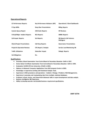 Operational Reports
CC Performance Reports Key Performance Indicators (KPI) Operational / Client Dashboards
IT Ops MFRs Deep Dive Presentations Billing Reports
Custom Queue Report CDN Static Reports KPI Reviews
Critical/Major Incident Reports RCA Reports SIMBA Reports
Call Impact Reports SLA Reports DB Reports Call Volumes
IVR/Agent
Client/Project Presentations
Project & Operation Reviews
Call Drop Reports
CTG Report / Analysis
Governance Presentations
Service LevelMonitoring DB
Traffic Utilizations Subscriber Impact Dialogic Reports
SLA Mitigations Etc.
Qualifications
 Secondary School Examination from Central Board of Secondary Education Delhi in 1997.
 Senior School Certificate Examination from Central Board of Secondary Education Delhi in 1999.
 Graduation B.COM (P) from University of Delhi in 2003.
 Diploma in Advanced Computer Applications from SM Computer Center in 2005.
 Knowledge or experience working with Statistical Analysis Tools.
 Experience in NOC procedures and operations – Incident / Change / Problem / RCA Managements.
 Experience in accessing and manipulating data from multiple relational databases.
 Proficient in Excel, Access, and PowerPoint Advanced skills in report development and data analysis.
 Business Intelligence (BI) Experience.
 Ability to develop accurate and detailed business requirement specifications.
AMIT SETHI
 